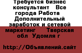 Требуется бизнес-консультант - Все города Работа » Дополнительный заработок и сетевой маркетинг   . Тверская обл.,Удомля г.